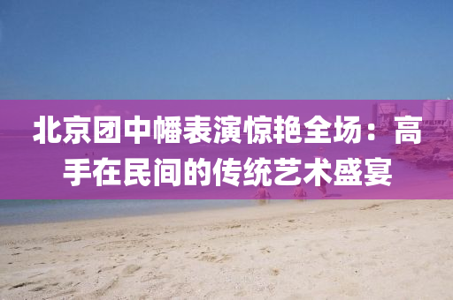 北京团中幡表演惊艳全场：高手在民间的传统艺术盛宴