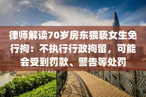 律师解读70岁房东猥亵女生免行拘：不执行行政拘留，可能会受到罚款、警告等处罚