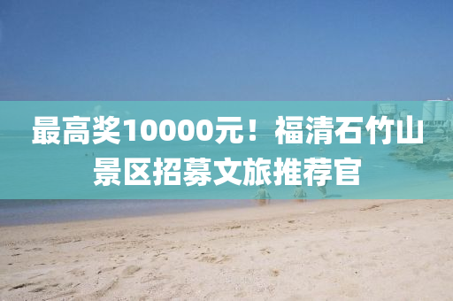 最高奖10000元！福清石竹山景区招募文旅推荐官