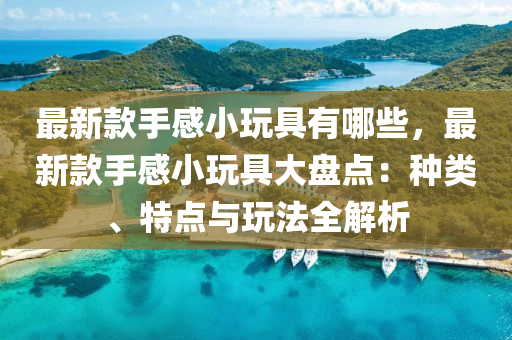 最新款手感小玩具有哪些，最新款手感小玩具大盘点：种类、特点与玩法全解析