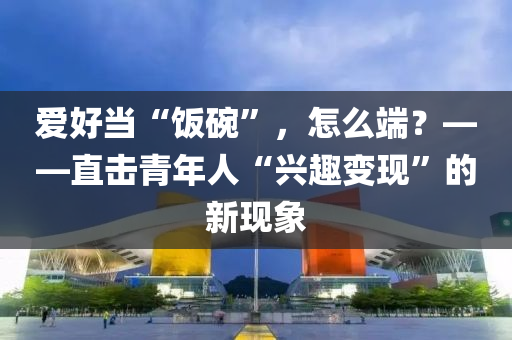 爱好当“饭碗”，怎么端？——直击青年人“兴趣变现”的新现象