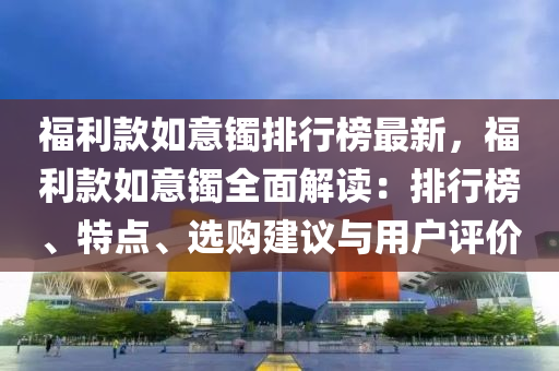 福利款如意镯排行榜最新，福利款如意镯全面解读：排行榜、特点、选购建议与用户评价
