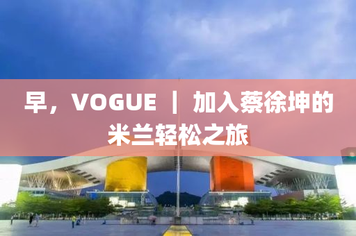 早，VOGUE ｜ 加入蔡徐坤的米兰轻松之旅