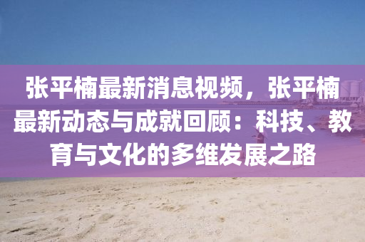 张平楠最新消息视频，张平楠最新动态与成就回顾：科技、教育与文化的多维发展之路