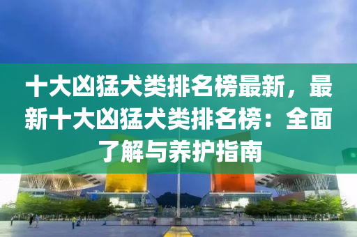 十大凶猛犬类排名榜最新，最新十大凶猛犬类排名榜：全面了解与养护指南