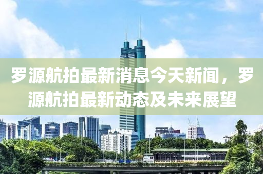 罗源航拍最新消息今天新闻，罗源航拍最新动态及未来展望