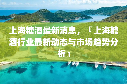 上海糖酒最新消息，『上海糖酒行业最新动态与市场趋势分析』
