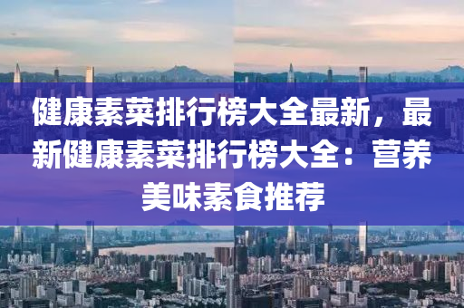 健康素菜排行榜大全最新，最新健康素菜排行榜大全：营养美味素食推荐