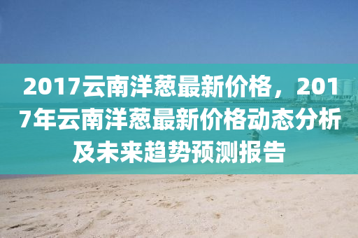 2017云南洋葱最新价格，2017年云南洋葱最新价格动态分析及未来趋势预测报告