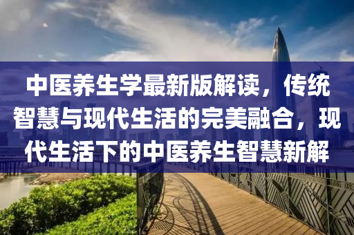 中医养生学最新版解读，传统智慧与现代生活的完美融合，现代生活下的中医养生智慧新解