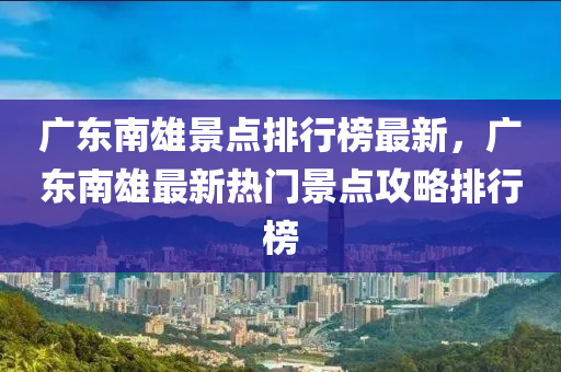 广东南雄景点排行榜最新，广东南雄最新热门景点攻略排行榜