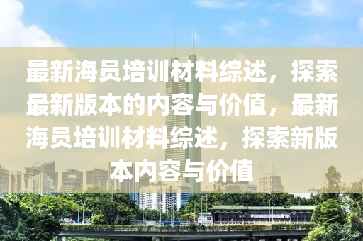 最新海员培训材料综述，探索最新版本的内容与价值，最新海员培训材料综述，探索新版本内容与价值