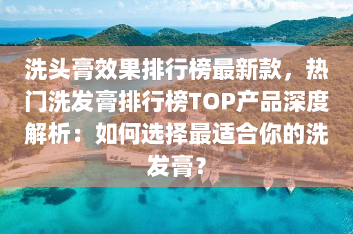 洗头膏效果排行榜最新款，热门洗发膏排行榜TOP产品深度解析：如何选择最适合你的洗发膏？