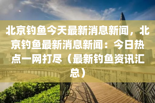 北京钓鱼今天最新消息新闻，北京钓鱼最新消息新闻：今日热点一网打尽（最新钓鱼资讯汇总）