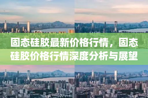 固态硅胶最新价格行情，固态硅胶价格行情深度分析与展望