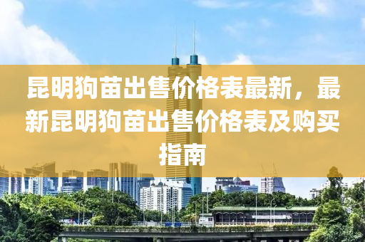 昆明狗苗出售价格表最新，最新昆明狗苗出售价格表及购买指南