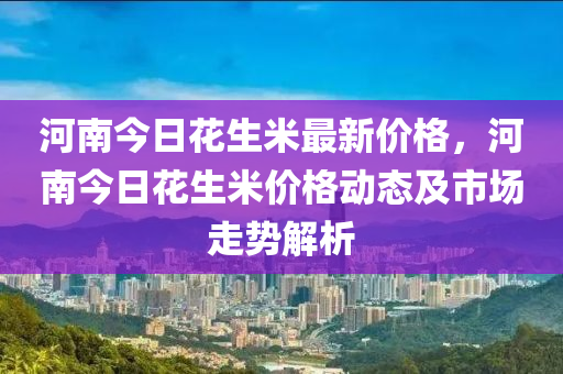 河南今日花生米最新价格，河南今日花生米价格动态及市场走势解析