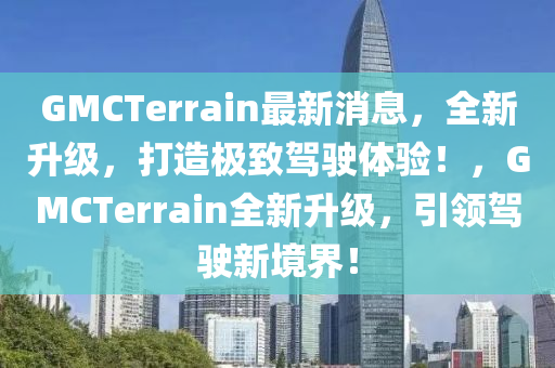 GMCTerrain最新消息，全新升级，打造极致驾驶体验！，GMCTerrain全新升级，引领驾驶新境界！
