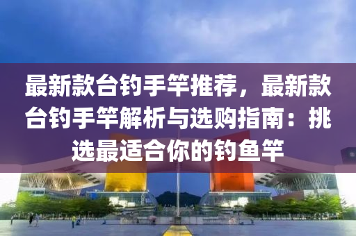 最新款台钓手竿推荐，最新款台钓手竿解析与选购指南：挑选最适合你的钓鱼竿