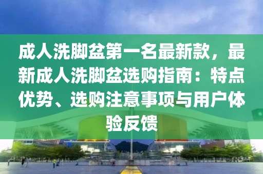 成人洗脚盆第一名最新款，最新成人洗脚盆选购指南：特点优势、选购注意事项与用户体验反馈