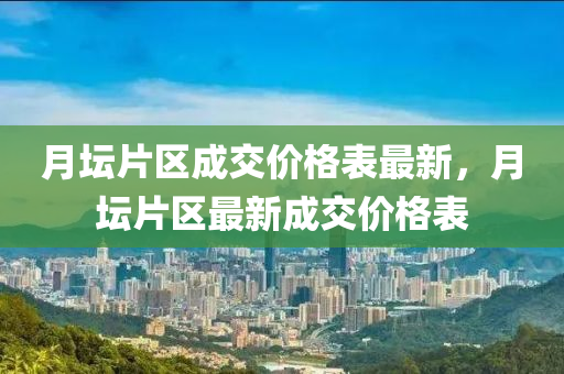 月坛片区成交价格表最新，月坛片区最新成交价格表