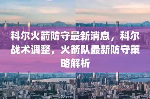 科尔火箭防守最新消息，科尔战术调整，火箭队最新防守策略解析