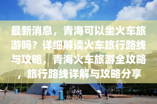 最新消息，青海可以坐火车旅游吗？详细解读火车旅行路线与攻略，青海火车旅游全攻略，旅行路线详解与攻略分享