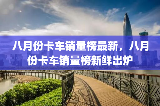 八月份卡车销量榜最新，八月份卡车销量榜新鲜出炉