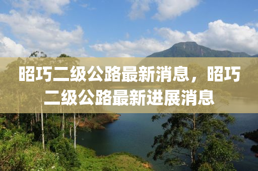昭巧二级公路最新消息，昭巧二级公路最新进展消息