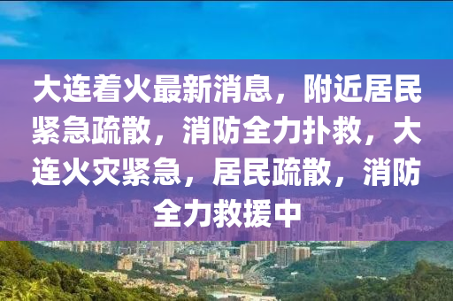 大连着火最新消息，附近居民紧急疏散，消防全力扑救，大连火灾紧急，居民疏散，消防全力救援中