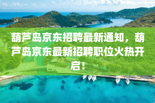 葫芦岛京东招聘最新通知，葫芦岛京东最新招聘职位火热开启！