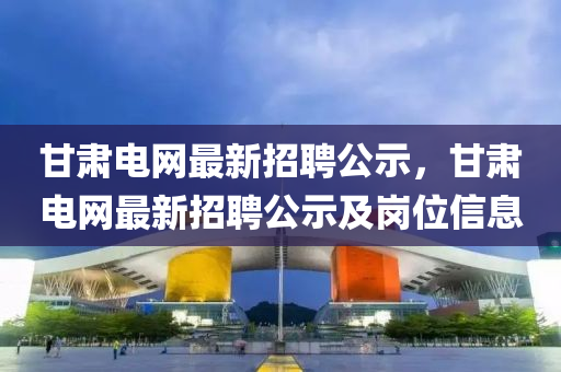 甘肃电网最新招聘公示，甘肃电网最新招聘公示及岗位信息