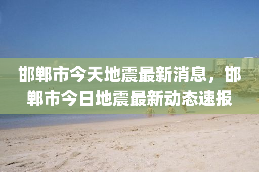 邯郸市今天地震最新消息，邯郸市今日地震最新动态速报
