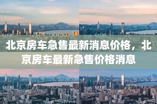 北京房车急售最新消息价格，北京房车最新急售价格消息