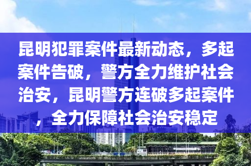 昆明犯罪案件最新动态，多起案件告破，警方全力维护社会治安，昆明警方连破多起案件，全力保障社会治安稳定