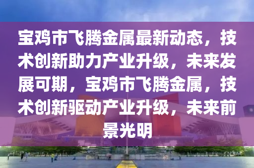 宝鸡市飞腾金属最新动态，技术创新助力产业升级，未来发展可期，宝鸡市飞腾金属，技术创新驱动产业升级，未来前景光明