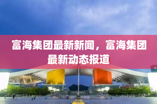 富海集团最新新闻，富海集团最新动态报道