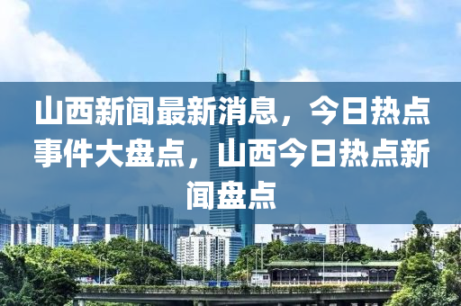 山西新闻最新消息，今日热点事件大盘点，山西今日热点新闻盘点