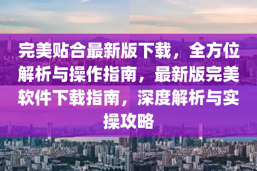 完美贴合最新版下载，全方位解析与操作指南，最新版完美软件下载指南，深度解析与实操攻略