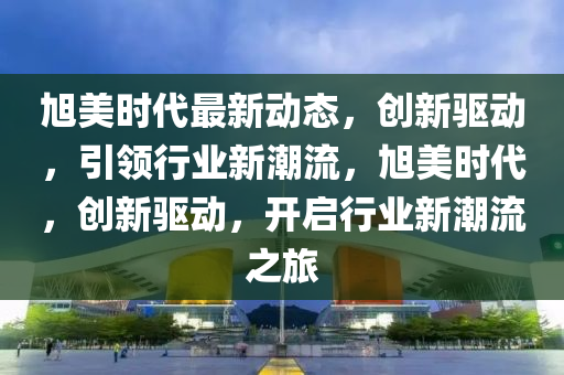 旭美时代最新动态，创新驱动，引领行业新潮流，旭美时代，创新驱动，开启行业新潮流之旅