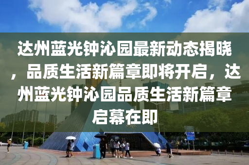 达州蓝光钟沁园最新动态揭晓，品质生活新篇章即将开启，达州蓝光钟沁园品质生活新篇章启幕在即