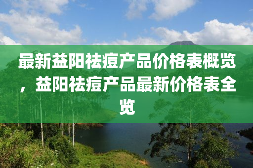 最新益阳祛痘产品价格表概览，益阳祛痘产品最新价格表全览