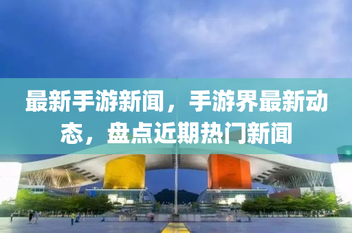 最新手游新闻，手游界最新动态，盘点近期热门新闻