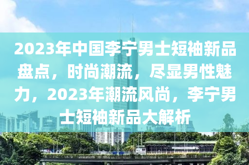 2023年中国李宁男士短袖新品盘点，时尚潮流，尽显男性魅力，2023年潮流风尚，李宁男士短袖新品大解析