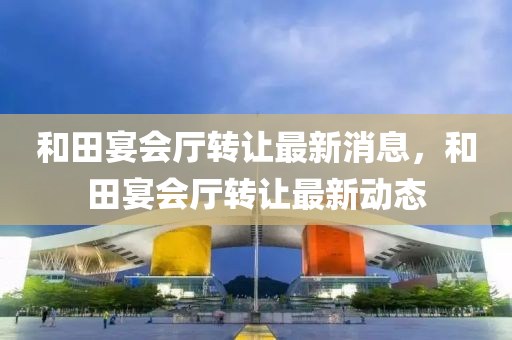和田宴会厅转让最新消息，和田宴会厅转让最新动态