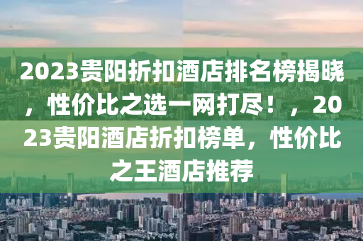 2023贵阳折扣酒店排名榜揭晓，性价比之选一网打尽！，2023贵阳酒店折扣榜单，性价比之王酒店推荐