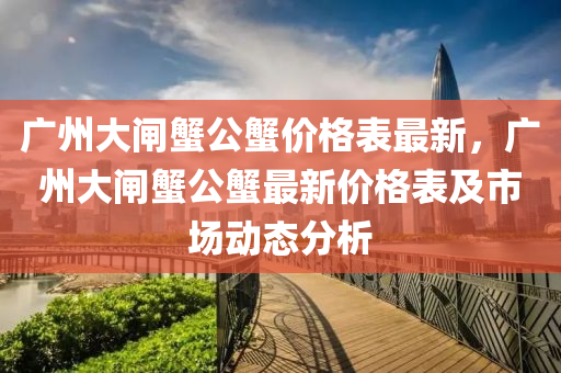 广州大闸蟹公蟹价格表最新，广州大闸蟹公蟹最新价格表及市场动态分析