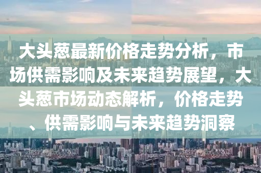 大头葱最新价格走势分析，市场供需影响及未来趋势展望，大头葱市场动态解析，价格走势、供需影响与未来趋势洞察