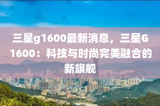 三星g1600最新消息，三星G1600：科技与时尚完美融合的新旗舰