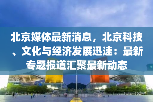 北京媒体最新消息，北京科技、文化与经济发展迅速：最新专题报道汇聚最新动态